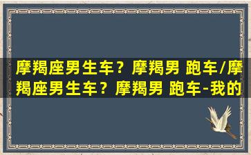 摩羯座男生车？摩羯男 跑车/摩羯座男生车？摩羯男 跑车-我的网站